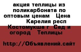 акция теплицы из поликарбоната по оптовым ценам › Цена ­ 11 000 - Карелия респ., Костомукша г. Сад и огород » Теплицы   